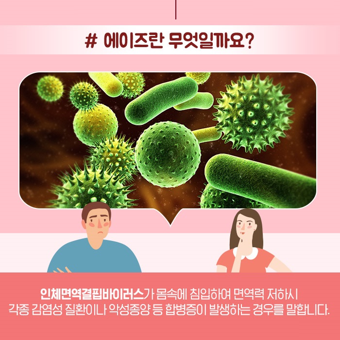 #에이즈란 무엇일까요? 인체면역결핍바이러스가 몸속에침입하여 면역력 저하시 각종 감염성 질환이나 악성종양 등 합병증이 발생하는 경우를 말합니다.